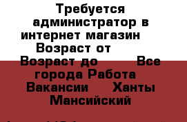 Требуется администратор в интернет магазин.  › Возраст от ­ 22 › Возраст до ­ 40 - Все города Работа » Вакансии   . Ханты-Мансийский